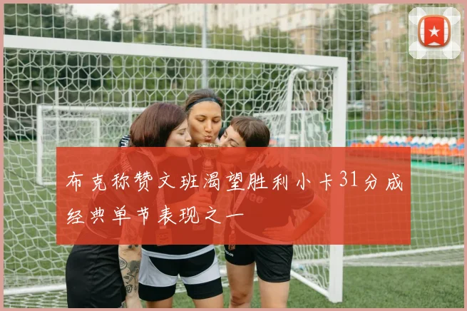 布克称赞文班渴望胜利小卡31分成经典单节表现之一