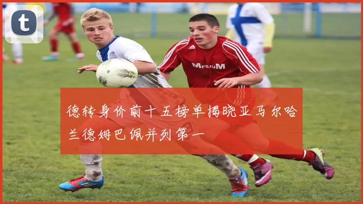 德转身价前十五榜单揭晓亚马尔哈兰德姆巴佩并列第一