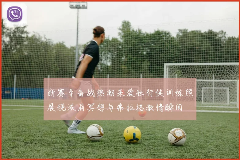 新赛季备战热潮来袭独行侠训练照展现浓眉冥想与弗拉格激情瞬间