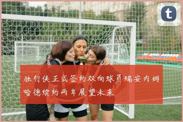 独行侠正式签约双向球员瑞安内姆哈德续约两年展望未来