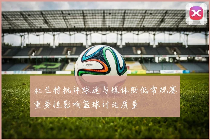杜兰特批评球迷与媒体贬低常规赛重要性影响篮球讨论质量