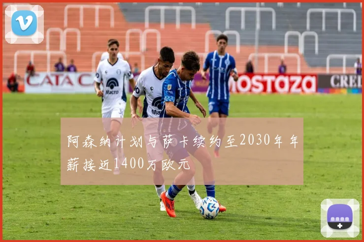 阿森纳计划与萨卡续约至2030年年薪接近1400万欧元