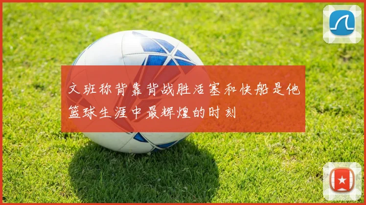 文班称背靠背战胜活塞和快船是他篮球生涯中最辉煌的时刻