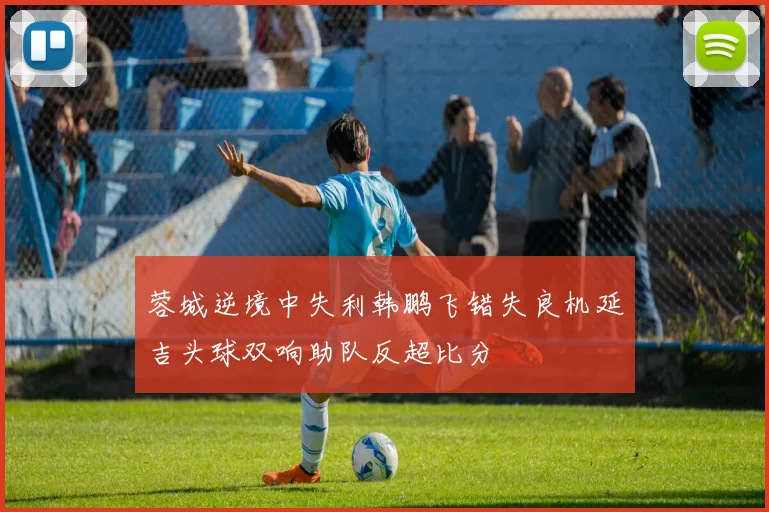 蓉城逆境中失利韩鹏飞错失良机延吉头球双响助队反超比分