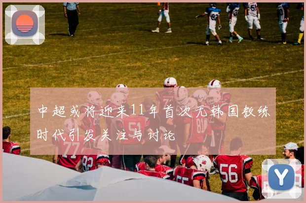 中超或将迎来11年首次无韩国教练时代引发关注与讨论