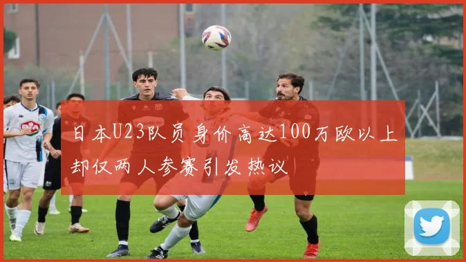 日本U23队员身价高达100万欧以上却仅两人参赛引发热议