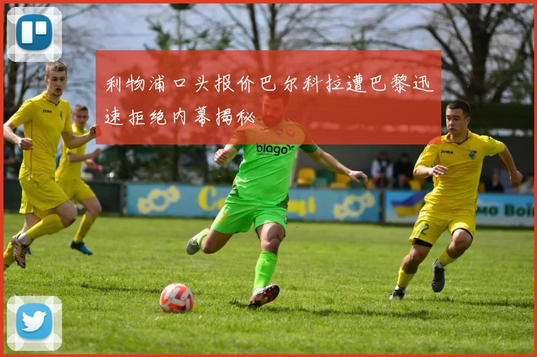 利物浦口头报价巴尔科拉遭巴黎迅速拒绝内幕揭秘