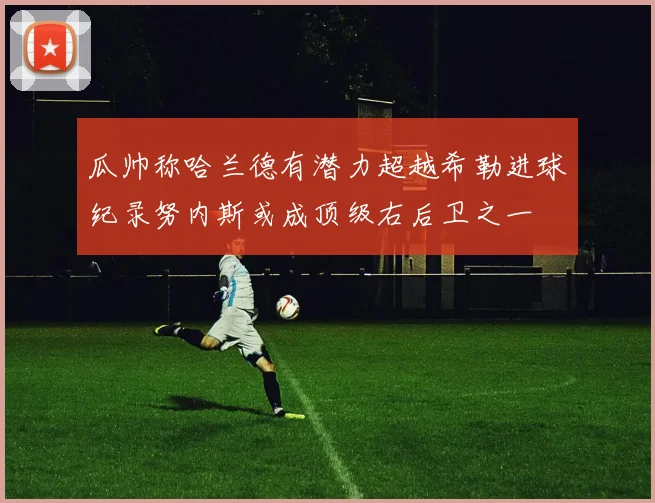 瓜帅称哈兰德有潜力超越希勒进球纪录努内斯或成顶级右后卫之一