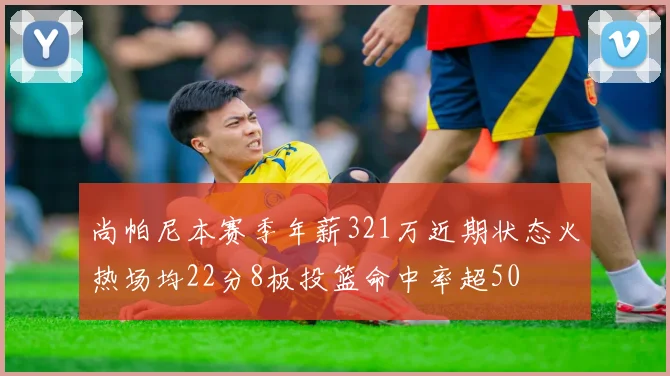 尚帕尼本赛季年薪321万近期状态火热场均22分8板投篮命中率超50