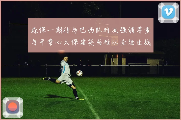 森保一期待与巴西队对决强调尊重与平常心久保建英或难以全场出战