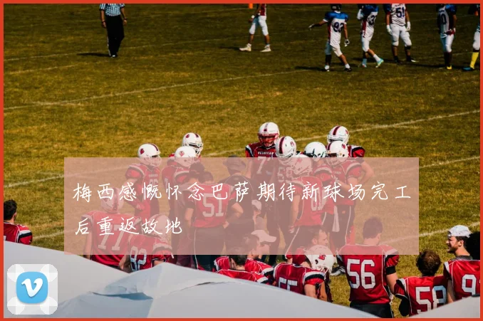 梅西感慨怀念巴萨期待新球场完工后重返故地