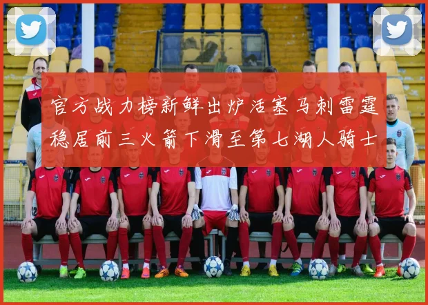 官方战力榜新鲜出炉活塞马刺雷霆稳居前三火箭下滑至第七湖人骑士表现不佳