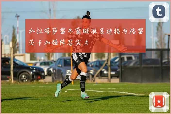 加拉塔萨雷冬窗瞄准吕迪格与格雷茨卡加强阵容实力