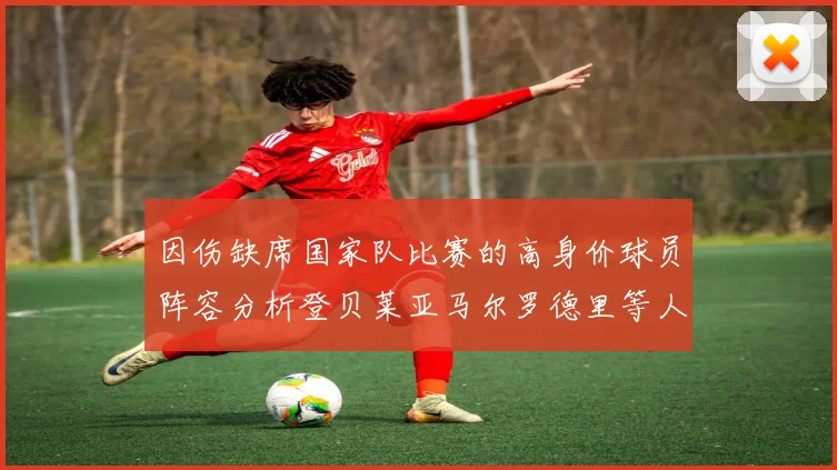 因伤缺席国家队比赛的高身价球员阵容分析登贝莱亚马尔罗德里等人入选