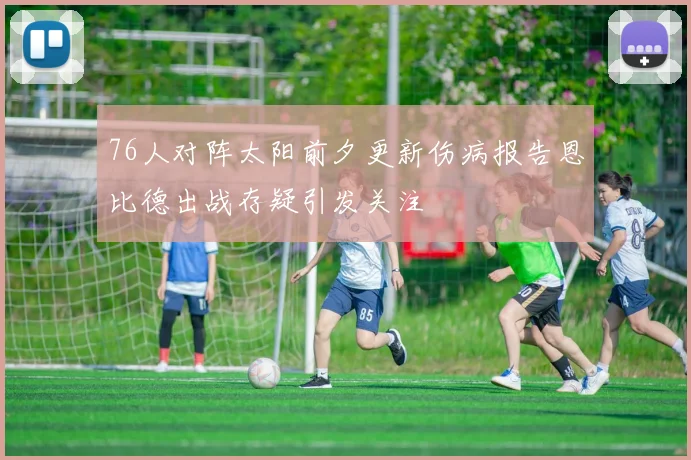 76人对阵太阳前夕更新伤病报告恩比德出战存疑引发关注