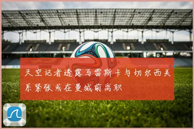天空记者透露马雷斯卡与切尔西关系紧张或在曼城前离职