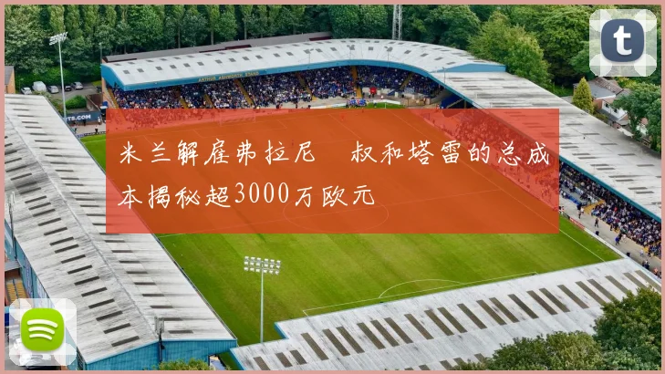 米兰解雇弗拉尼囧叔和塔雷的总成本揭秘超3000万欧元